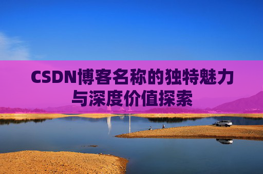 CSDN博客名称的独特魅力与深度价值探索 CSDN博客名称的独特魅力与深度价值探索